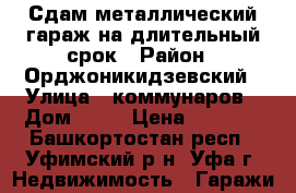 Сдам металлический гараж на длительный срок › Район ­ Орджоникидзевский › Улица ­ коммунаров › Дом ­ 66 › Цена ­ 2 500 - Башкортостан респ., Уфимский р-н, Уфа г. Недвижимость » Гаражи   